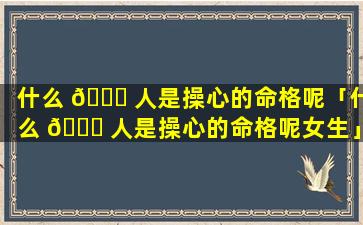 什么 🐝 人是操心的命格呢「什么 🍀 人是操心的命格呢女生」